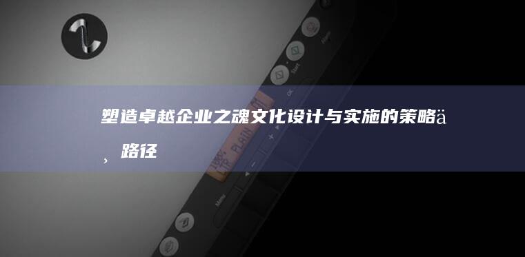 塑造卓越企业之魂：文化设计与实施的策略与路径